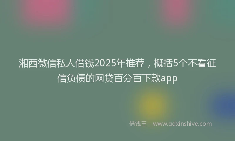 湘西微信私人借钱2025年推荐，概括5个不看征信负债的网贷百分百下款app