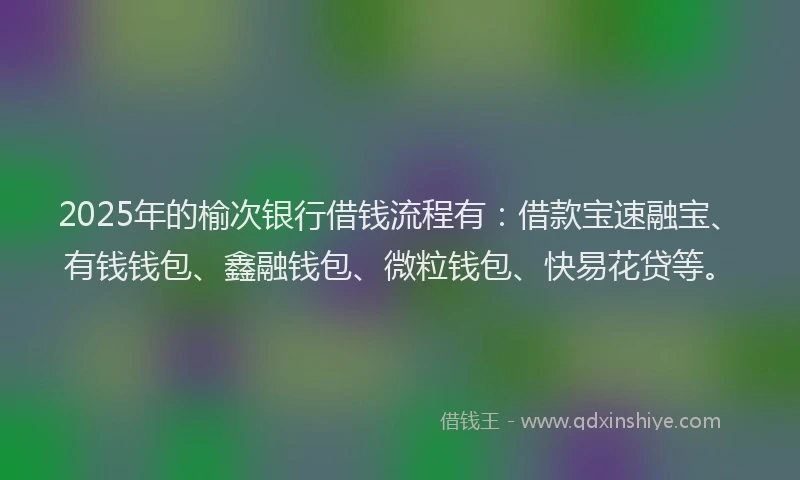 2025年的榆次银行借钱流程有：借款宝速融宝、有钱钱包、鑫融钱包、微粒钱包、快易花贷等。