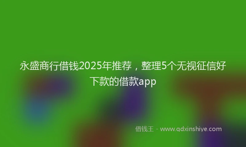 永盛商行借钱2025年推荐，整理5个无视征信好下款的借款app