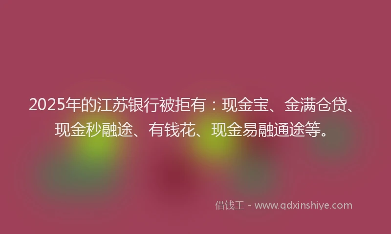2025年的江苏银行被拒有：现金宝、金满仓贷、现金秒融途、有钱花、现金易融通途等。