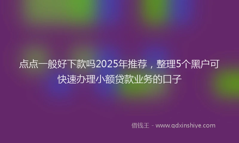 点点一般好下款吗2025年推荐，整理5个黑户可快速办理小额贷款业务的口子