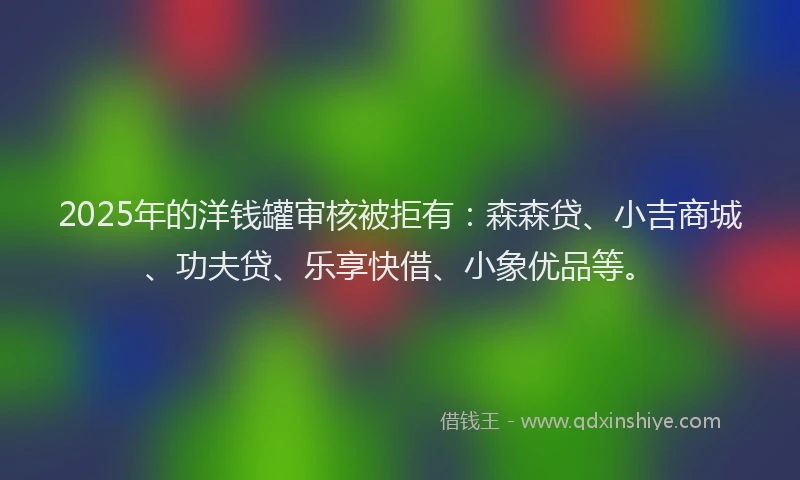 2025年的洋钱罐审核被拒有：森森贷、小吉商城、功夫贷、乐享快借、小象优品等。