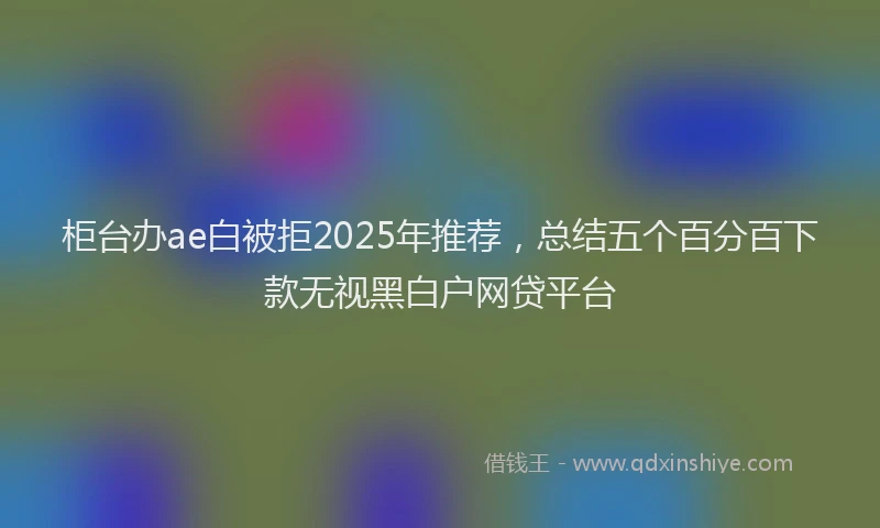 柜台办ae白被拒2025年推荐，总结五个百分百下款无视黑白户网贷平台