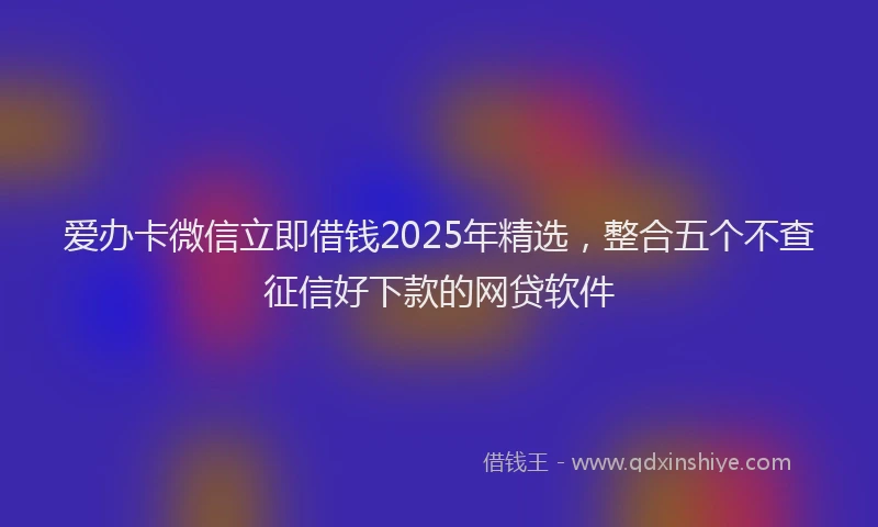 爱办卡微信立即借钱2025年精选，整合五个不查征信好下款的网贷软件
