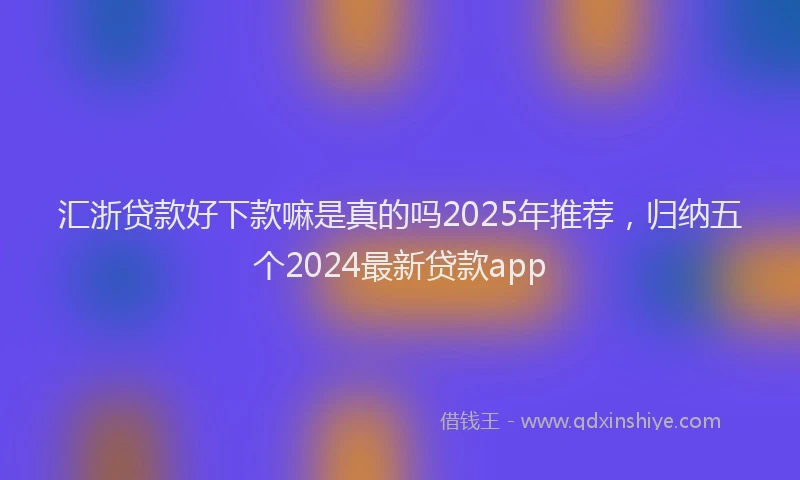 汇浙贷款好下款嘛是真的吗2025年推荐，归纳五个2024最新贷款app