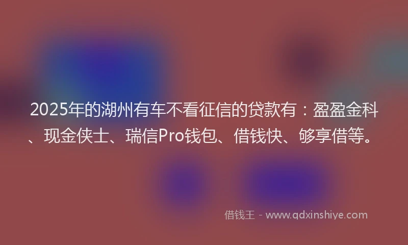 2025年的湖州有车不看征信的贷款有：盈盈金科、现金侠士、瑞信Pro钱包、借钱快、够享借等。