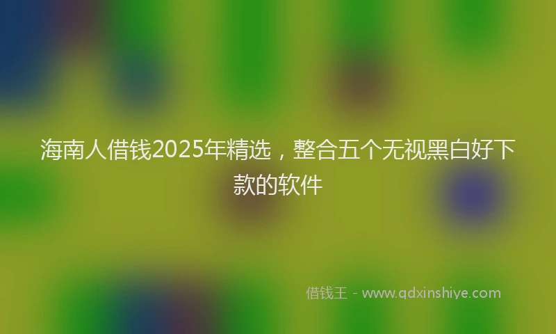 海南人借钱2025年精选，整合五个无视黑白好下款的软件