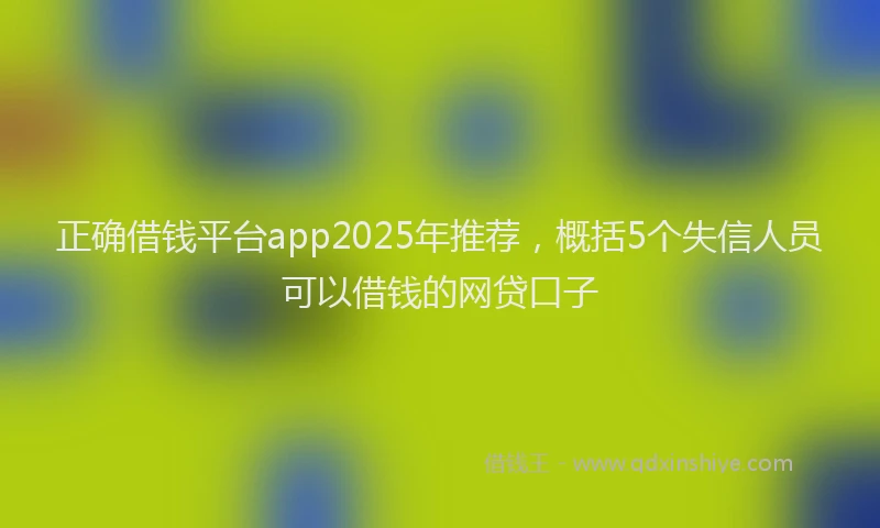 正确借钱平台app2025年推荐，概括5个失信人员可以借钱的网贷口子