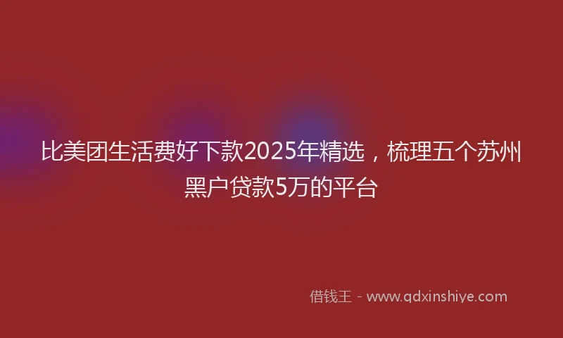 比美团生活费好下款2025年精选，梳理五个苏州黑户贷款5万的平台