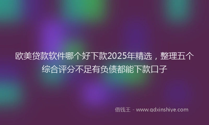 欧美贷款软件哪个好下款2025年精选，整理五个综合评分不足有负债都能下款口子