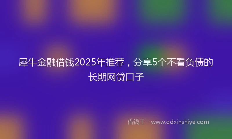 犀牛金融借钱2025年推荐，分享5个不看负债的长期网贷口子
