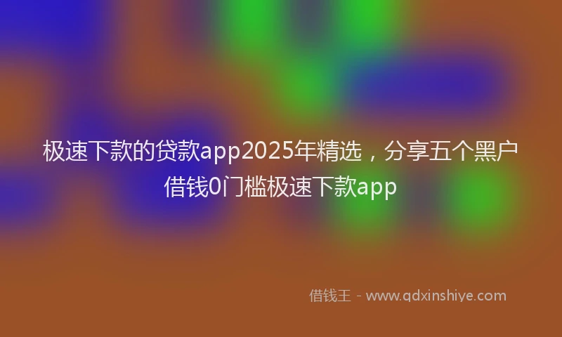 极速下款的贷款app2025年精选，分享五个黑户借钱0门槛极速下款app