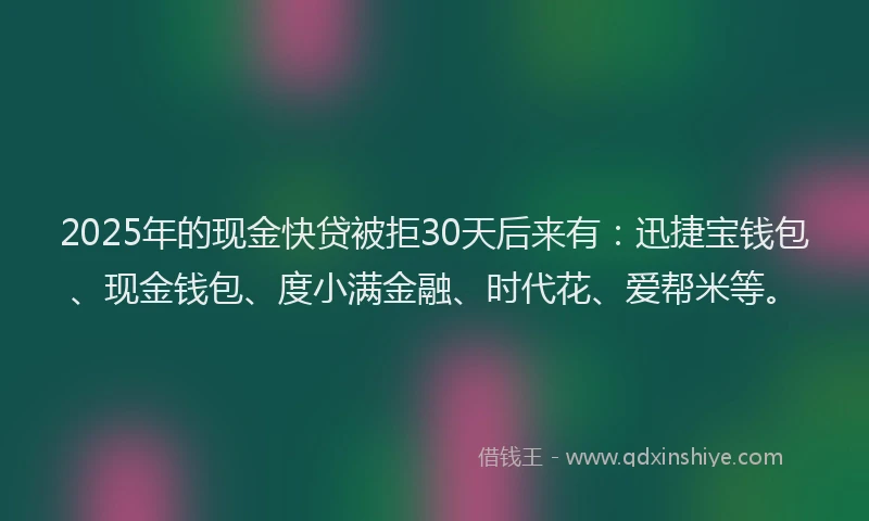 2025年的现金快贷被拒30天后来有：迅捷宝钱包、现金钱包、度小满金融、时代花、爱帮米等。