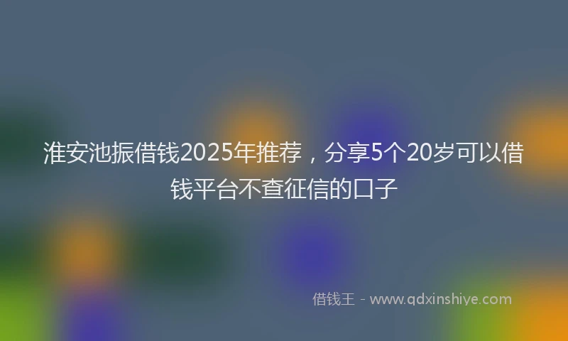 淮安池振借钱2025年推荐，分享5个20岁可以借钱平台不查征信的口子
