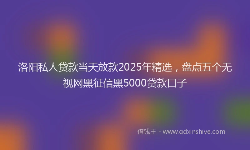洛阳私人贷款当天放款2025年精选，盘点五个无视网黑征信黑5000贷款口子