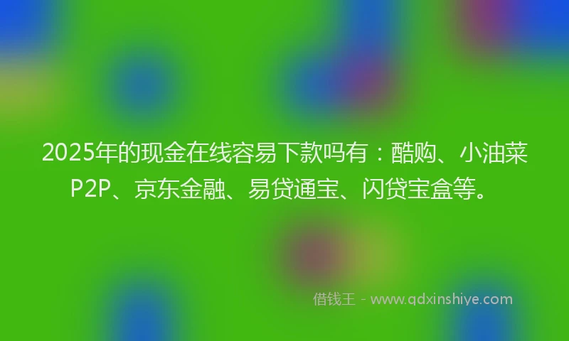 2025年的现金在线容易下款吗有：酷购、小油菜P2P、京东金融、易贷通宝、闪贷宝盒等。