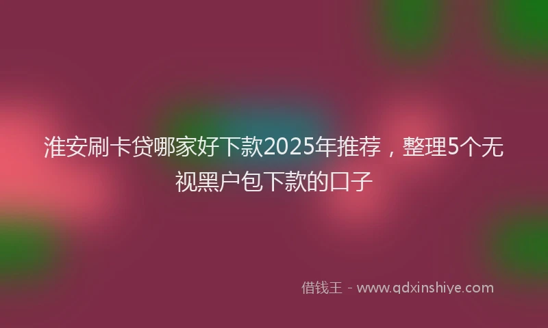 淮安刷卡贷哪家好下款2025年推荐，整理5个无视黑户包下款的口子
