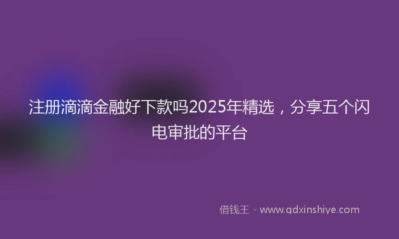 注册滴滴金融好下款吗2025年精选，分享五个闪电审批的平台
