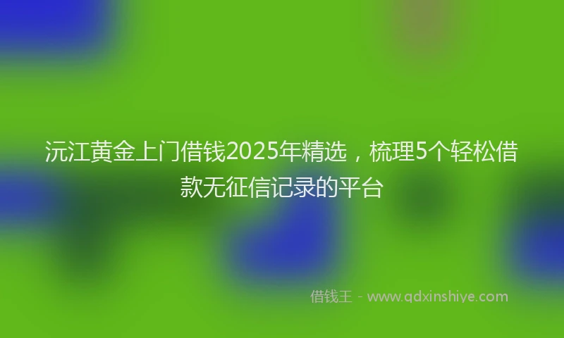 沅江黄金上门借钱2025年精选，梳理5个轻松借款无征信记录的平台