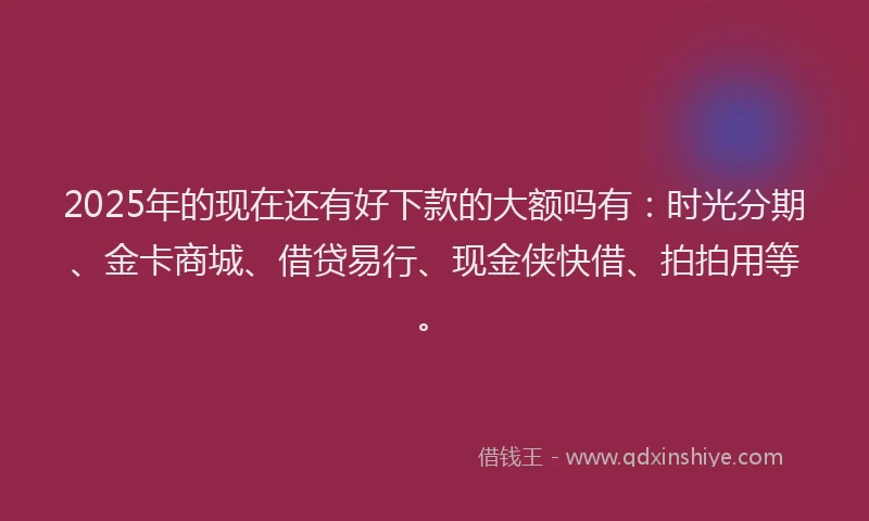 2025年的现在还有好下款的大额吗有：时光分期、金卡商城、借贷易行、现金侠快借、拍拍用等。