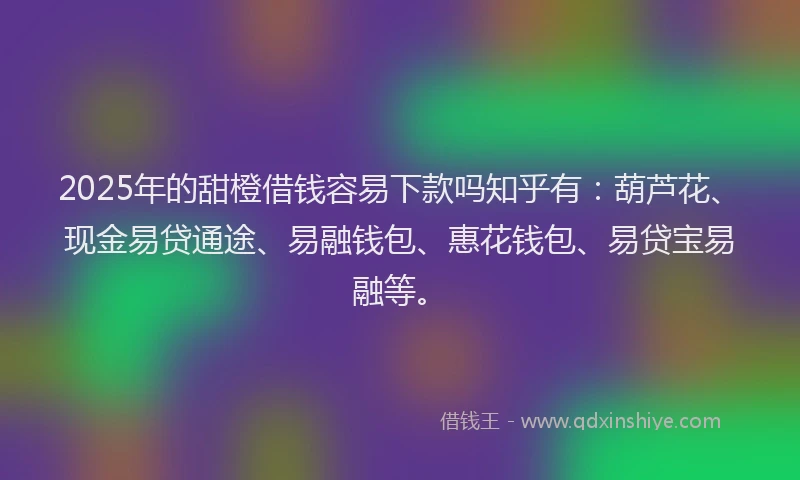 2025年的甜橙借钱容易下款吗知乎有：葫芦花、现金易贷通途、易融钱包、惠花钱包、易贷宝易融等。