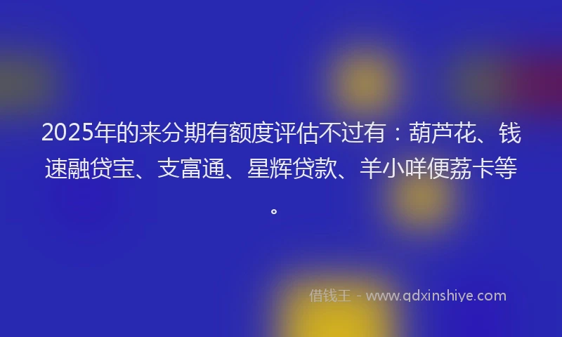2025年的来分期有额度评估不过有：葫芦花、钱速融贷宝、支富通、星辉贷款、羊小咩便荔卡等。