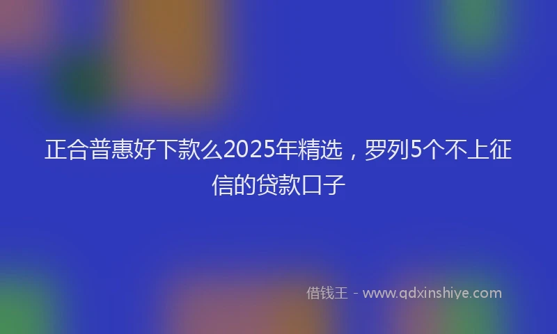 正合普惠好下款么2025年精选，罗列5个不上征信的贷款口子