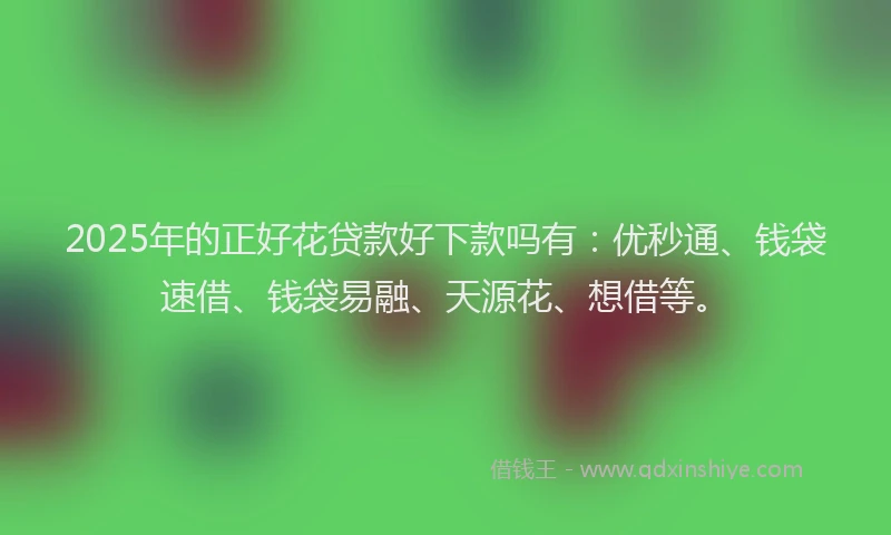 2025年的正好花贷款好下款吗有：优秒通、钱袋速借、钱袋易融、天源花、想借等。