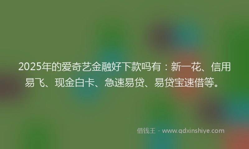 2025年的爱奇艺金融好下款吗有：新一花、信用易飞、现金白卡、急速易贷、易贷宝速借等。