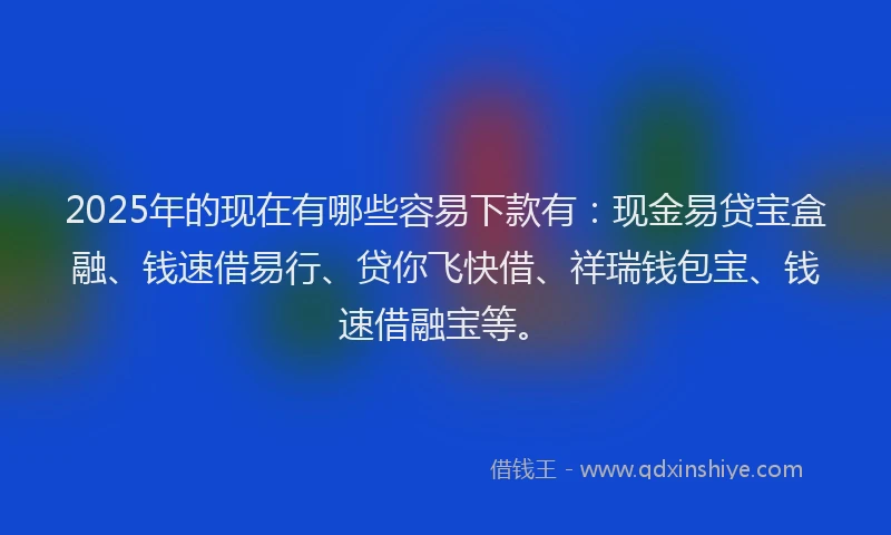 2025年的现在有哪些容易下款有：现金易贷宝盒融、钱速借易行、贷你飞快借、祥瑞钱包宝、钱速借融宝等。