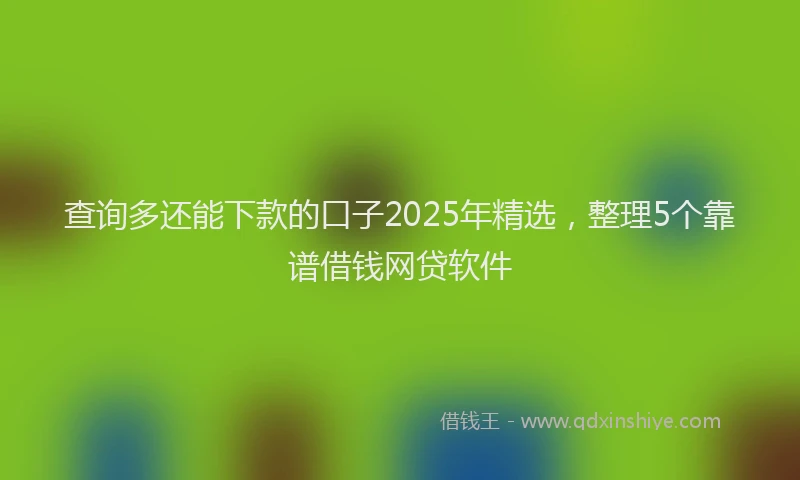 查询多还能下款的口子2025年精选，整理5个靠谱借钱网贷软件