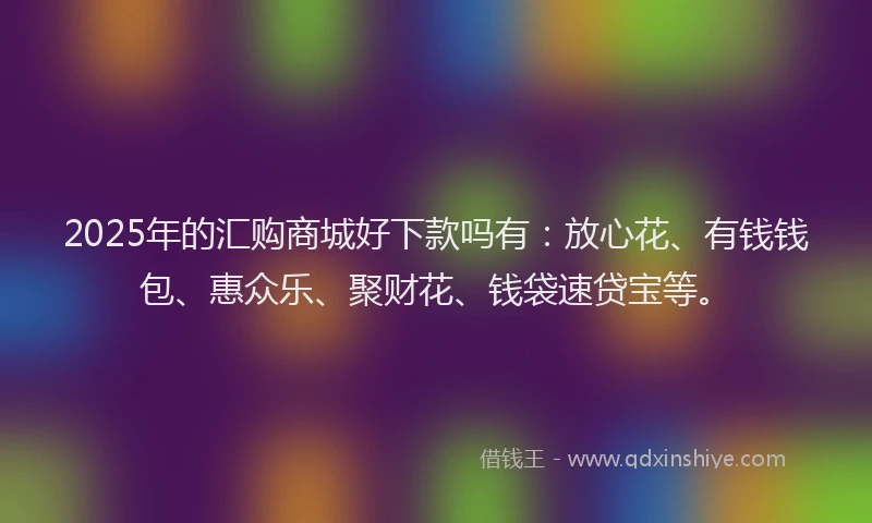 2025年的汇购商城好下款吗有：放心花、有钱钱包、惠众乐、聚财花、钱袋速贷宝等。