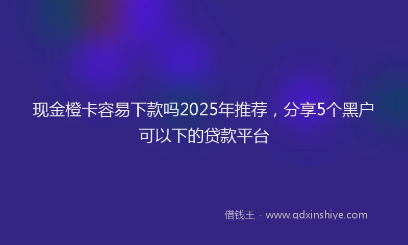 现金橙卡容易下款吗2025年推荐，分享5个黑户可以下的贷款平台