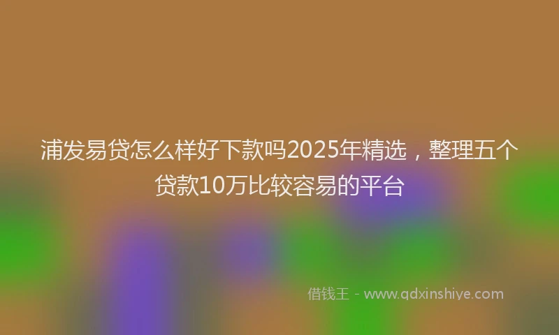 浦发易贷怎么样好下款吗2025年精选，整理五个贷款10万比较容易的平台