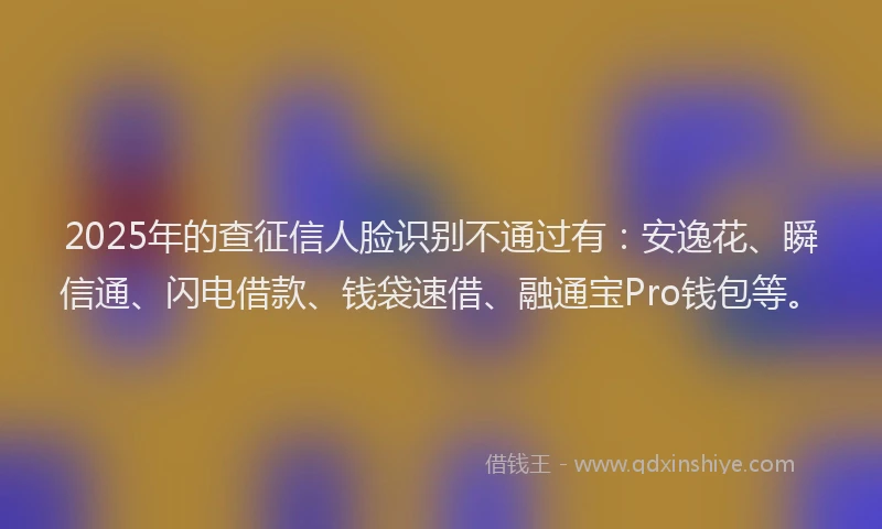 2025年的查征信人脸识别不通过有：安逸花、瞬信通、闪电借款、钱袋速借、融通宝Pro钱包等。