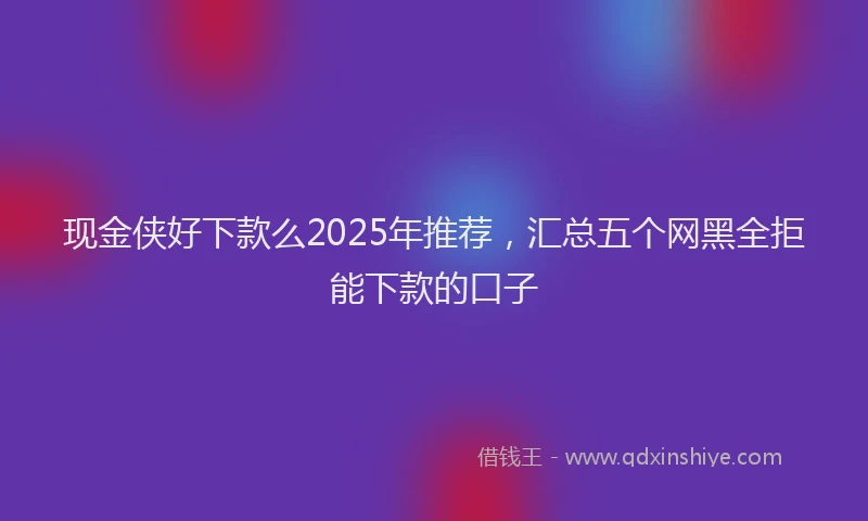 现金侠好下款么2025年推荐，汇总五个网黑全拒能下款的口子