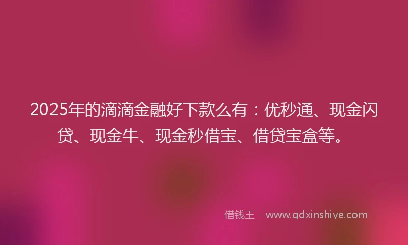 2025年的滴滴金融好下款么有：优秒通、现金闪贷、现金牛、现金秒借宝、借贷宝盒等。