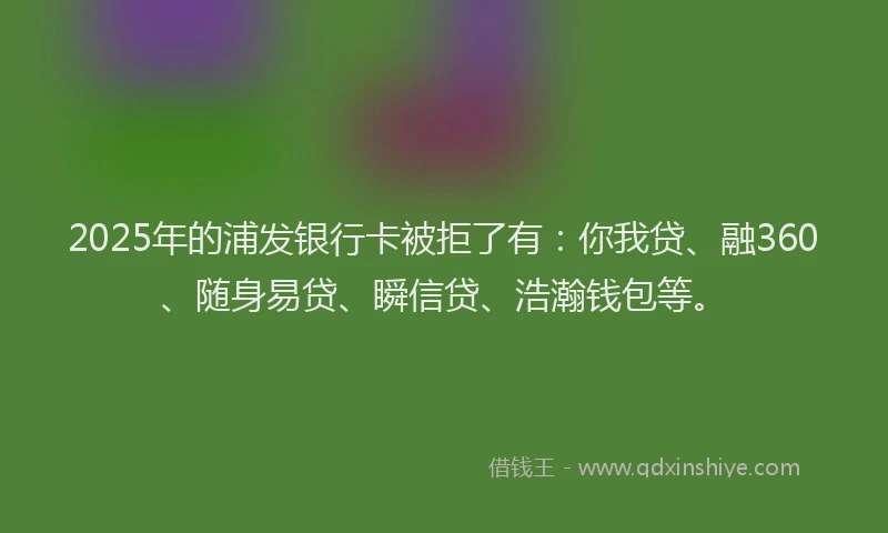 2025年的浦发银行卡被拒了有：你我贷、融360、随身易贷、瞬信贷、浩瀚钱包等。