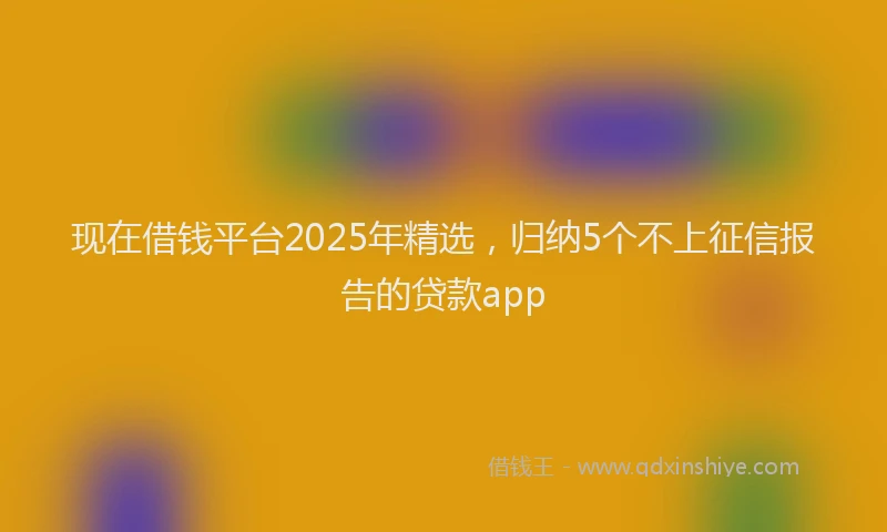 现在借钱平台2025年精选，归纳5个不上征信报告的贷款app