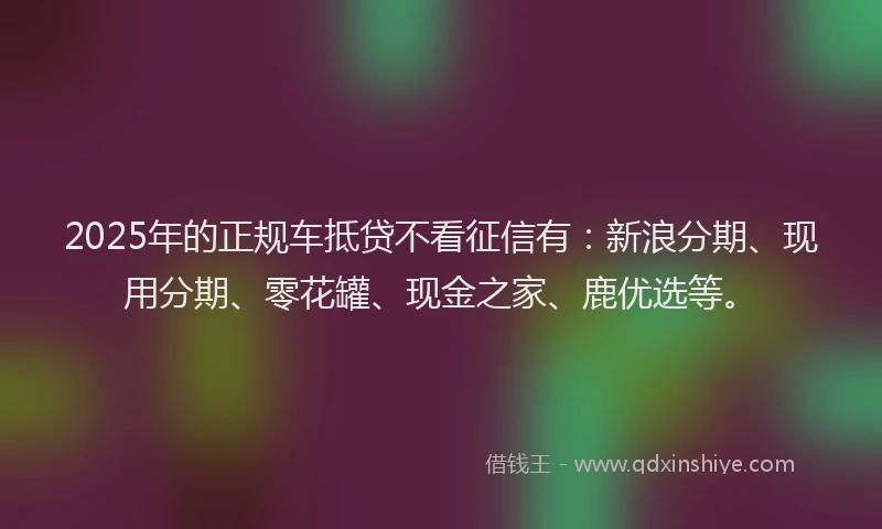 2025年的正规车抵贷不看征信有：新浪分期、现用分期、零花罐、现金之家、鹿优选等。