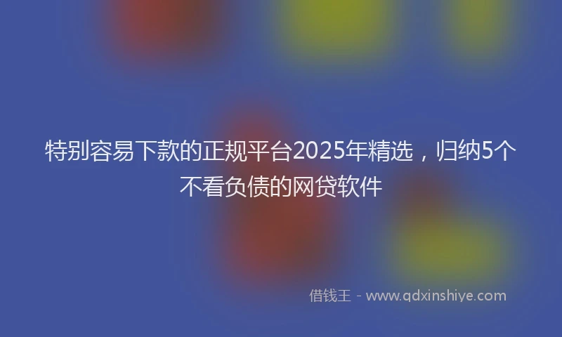 特别容易下款的正规平台2025年精选，归纳5个不看负债的网贷软件