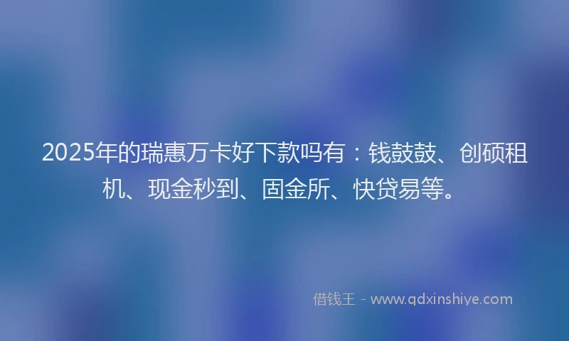2025年的瑞惠万卡好下款吗有：钱鼓鼓、创硕租机、现金秒到、固金所、快贷易等。