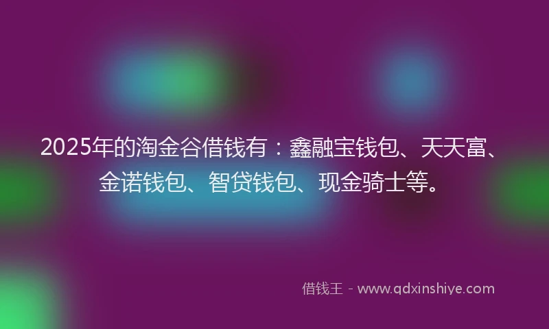 2025年的淘金谷借钱有：鑫融宝钱包、天天富、金诺钱包、智贷钱包、现金骑士等。