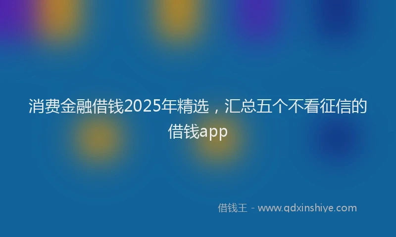 消费金融借钱2025年精选，汇总五个不看征信的借钱app