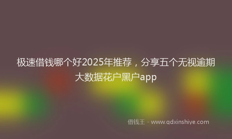 极速借钱哪个好2025年推荐，分享五个无视逾期大数据花户黑户app