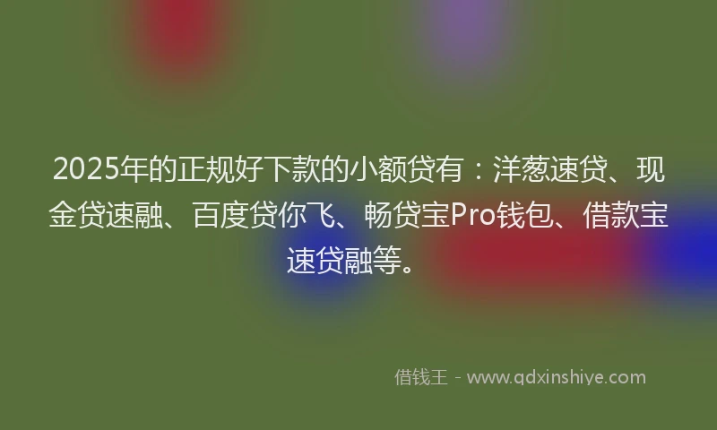 2025年的正规好下款的小额贷有：洋葱速贷、现金贷速融、百度贷你飞、畅贷宝Pro钱包、借款宝速贷融等。