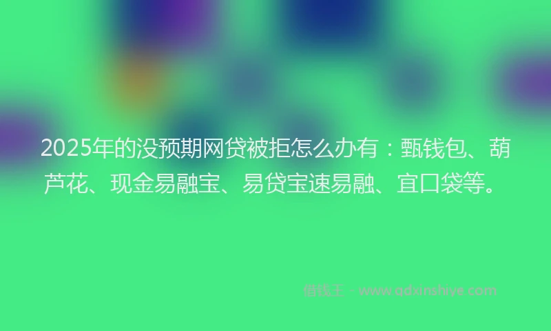 2025年的没预期网贷被拒怎么办有：甄钱包、葫芦花、现金易融宝、易贷宝速易融、宜口袋等。