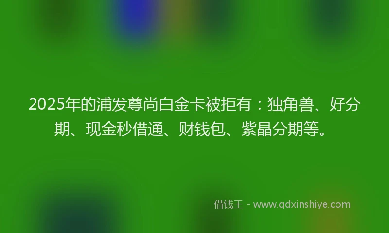 2025年的浦发尊尚白金卡被拒有：独角兽、好分期、现金秒借通、财钱包、紫晶分期等。
