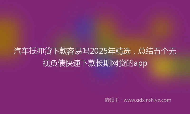 汽车抵押贷下款容易吗2025年精选，总结五个无视负债快速下款长期网贷的app