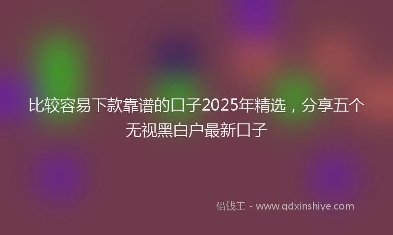 比较容易下款靠谱的口子2025年精选，分享五个无视黑白户最新口子